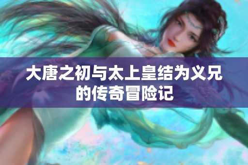 大唐之初与太上皇结为义兄的传奇冒险记