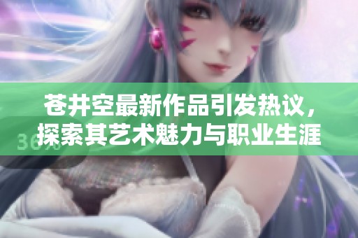 苍井空最新作品引发热议，探索其艺术魅力与职业生涯成就