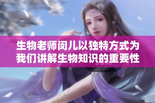 生物老师闵儿以独特方式为我们讲解生物知识的重要性