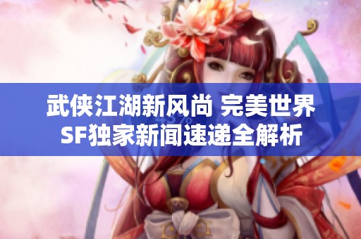 武侠江湖新风尚 完美世界SF独家新闻速递全解析