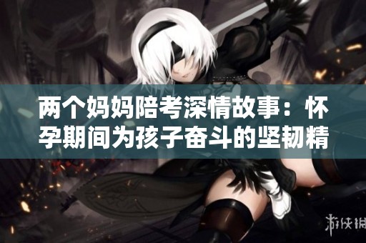 两个妈妈陪考深情故事：怀孕期间为孩子奋斗的坚韧精神