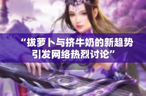 “拔萝卜与挤牛奶的新趋势引发网络热烈讨论”