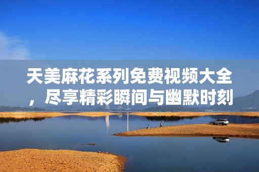 天美麻花系列免费视频大全，尽享精彩瞬间与幽默时刻