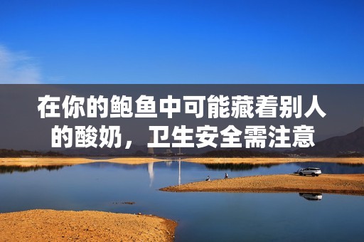 在你的鲍鱼中可能藏着别人的酸奶，卫生安全需注意