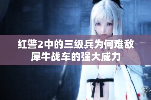 红警2中的三级兵为何难敌犀牛战车的强大威力