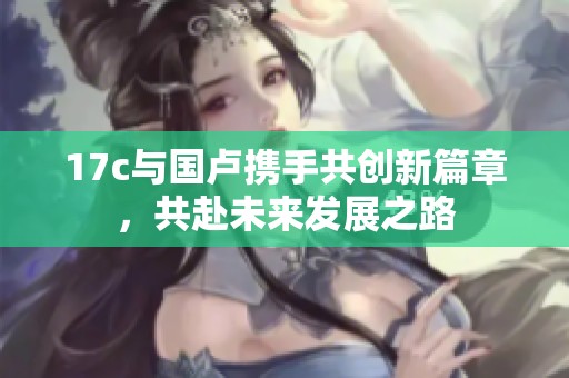 17c与国卢携手共创新篇章，共赴未来发展之路