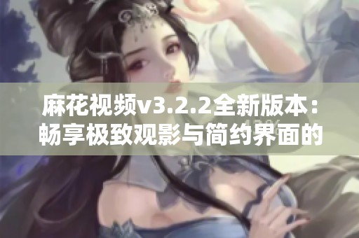 麻花视频v3.2.2全新版本：畅享极致观影与简约界面的完美融合