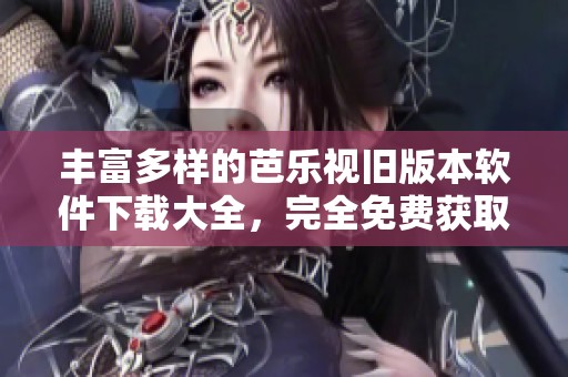 丰富多样的芭乐视旧版本软件下载大全，完全免费获取