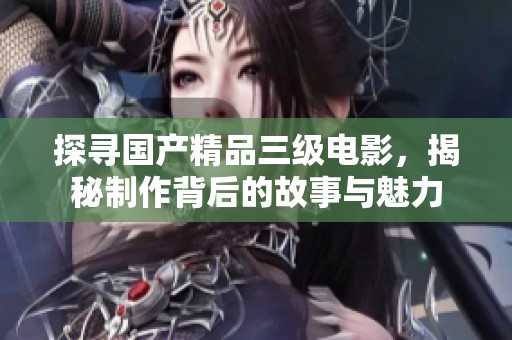 探寻国产精品三级电影，揭秘制作背后的故事与魅力