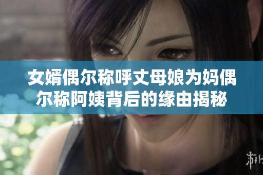 女婿偶尔称呼丈母娘为妈偶尔称阿姨背后的缘由揭秘