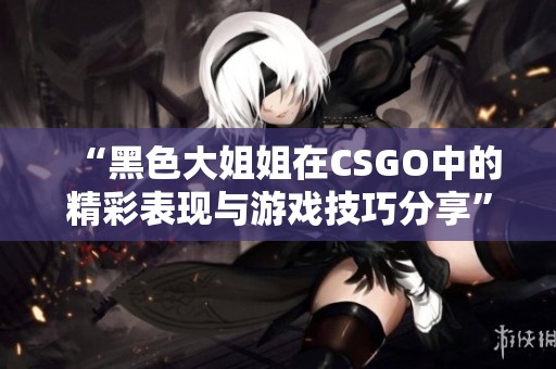 “黑色大姐姐在CSGO中的精彩表现与游戏技巧分享”