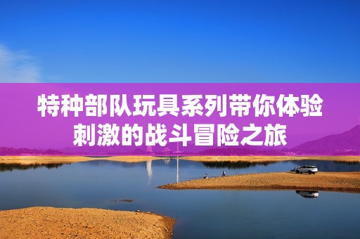 特种部队玩具系列带你体验刺激的战斗冒险之旅