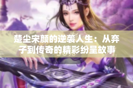楚尘宋颜的逆袭人生：从弃子到传奇的精彩纷呈故事