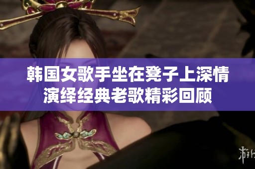 韩国女歌手坐在凳子上深情演绎经典老歌精彩回顾