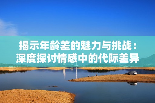 揭示年龄差的魅力与挑战：深度探讨情感中的代际差异
