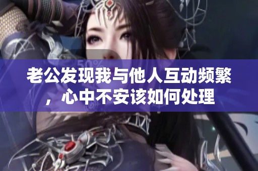 老公发现我与他人互动频繁，心中不安该如何处理