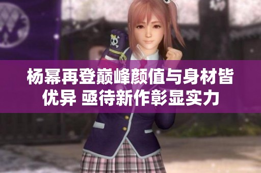 杨幂再登巅峰颜值与身材皆优异 亟待新作彰显实力