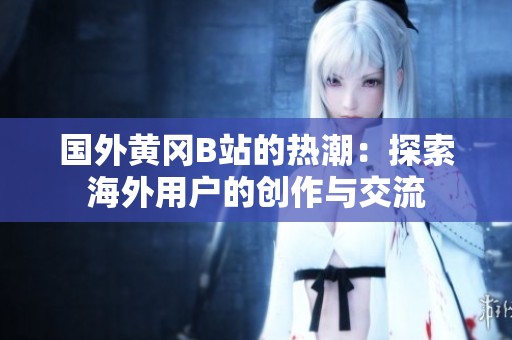 国外黄冈B站的热潮：探索海外用户的创作与交流