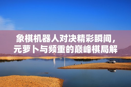 象棋机器人对决精彩瞬间，元萝卜与频重的巅峰棋局解析