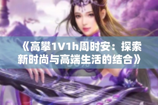 《高攀1∨1h周时安：探索新时尚与高端生活的结合》