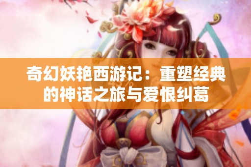 奇幻妖艳西游记：重塑经典的神话之旅与爱恨纠葛