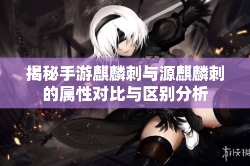 揭秘手游麒麟刺与源麒麟刺的属性对比与区别分析