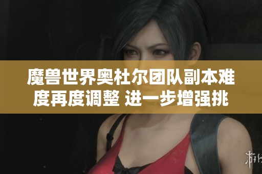 魔兽世界奥杜尔团队副本难度再度调整 进一步增强挑战性与乐趣