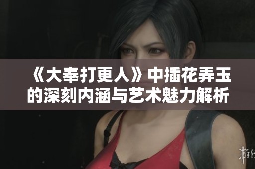 《大奉打更人》中插花弄玉的深刻内涵与艺术魅力解析