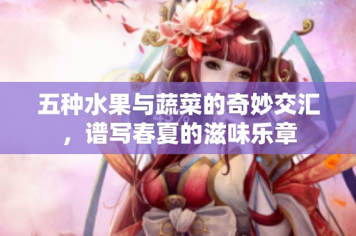 五种水果与蔬菜的奇妙交汇，谱写春夏的滋味乐章