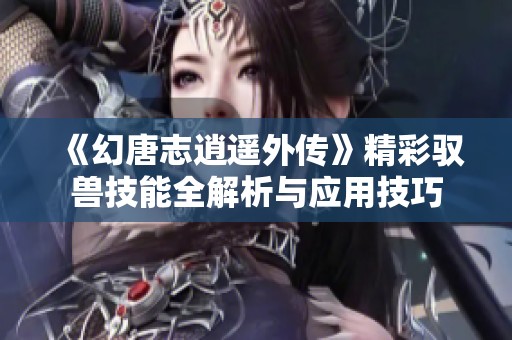 《幻唐志逍遥外传》精彩驭兽技能全解析与应用技巧