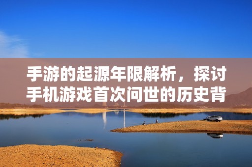 手游的起源年限解析，探讨手机游戏首次问世的历史背景