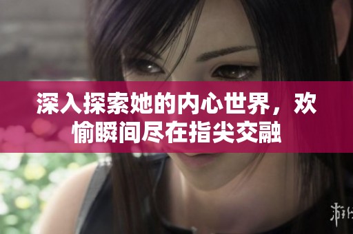 深入探索她的内心世界，欢愉瞬间尽在指尖交融