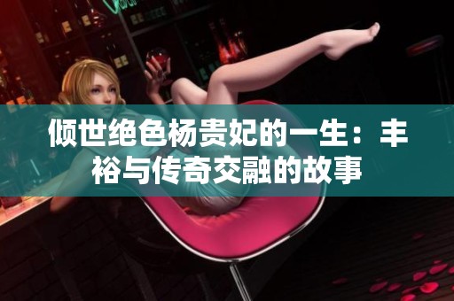 倾世绝色杨贵妃的一生：丰裕与传奇交融的故事