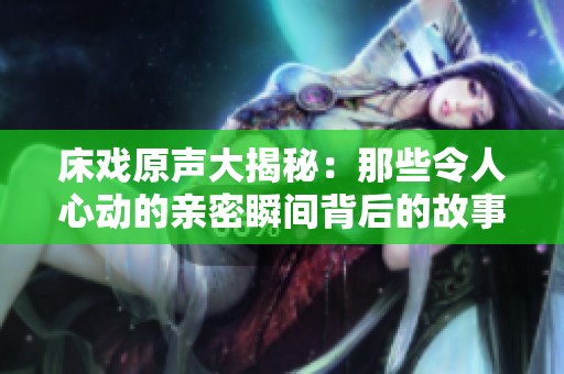 床戏原声大揭秘：那些令人心动的亲密瞬间背后的故事
