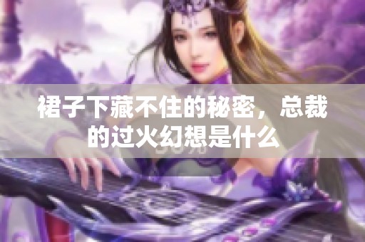 裙子下藏不住的秘密，总裁的过火幻想是什么