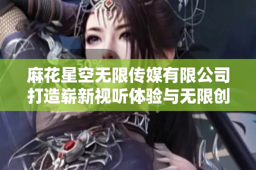 麻花星空无限传媒有限公司打造崭新视听体验与无限创意世界