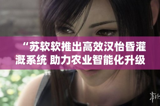 “苏软软推出高效汉怡昏灌溉系统 助力农业智能化升级”