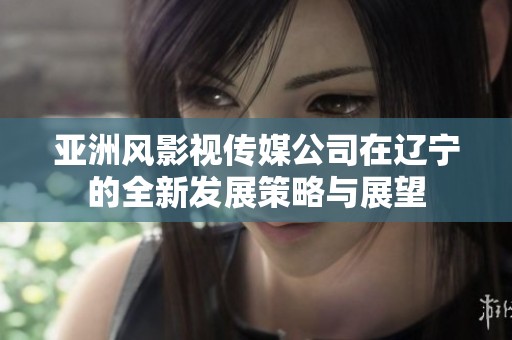 亚洲风影视传媒公司在辽宁的全新发展策略与展望