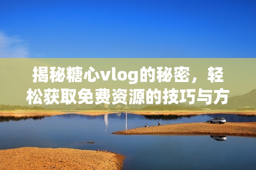 揭秘糖心vlog的秘密，轻松获取免费资源的技巧与方法
