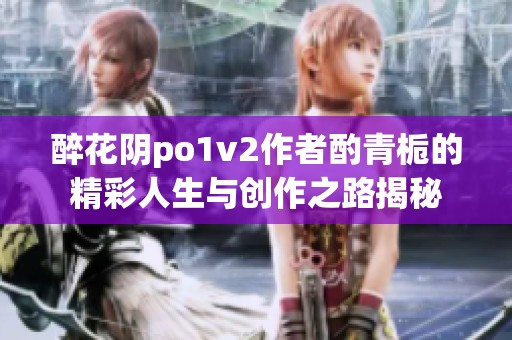 醉花阴po1v2作者酌青栀的精彩人生与创作之路揭秘