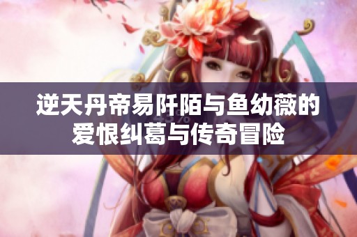 逆天丹帝易阡陌与鱼幼薇的爱恨纠葛与传奇冒险