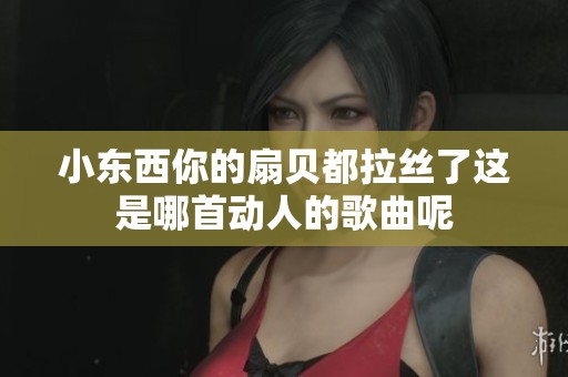 小东西你的扇贝都拉丝了这是哪首动人的歌曲呢