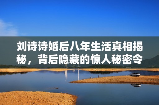 刘诗诗婚后八年生活真相揭秘，背后隐藏的惊人秘密令人震惊