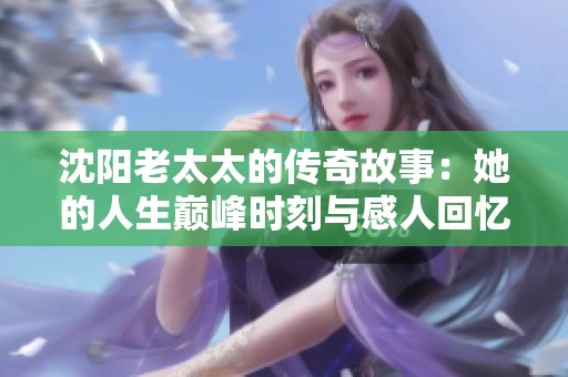 沈阳老太太的传奇故事：她的人生巅峰时刻与感人回忆