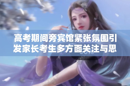 高考期间旁宾馆紧张氛围引发家长考生多方面关注与思考