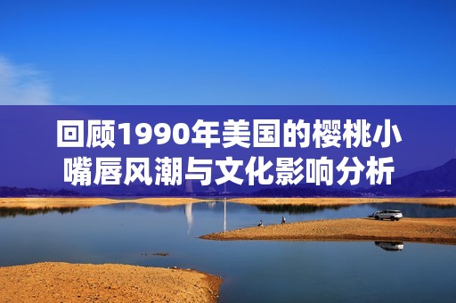 回顾1990年美国的樱桃小嘴唇风潮与文化影响分析