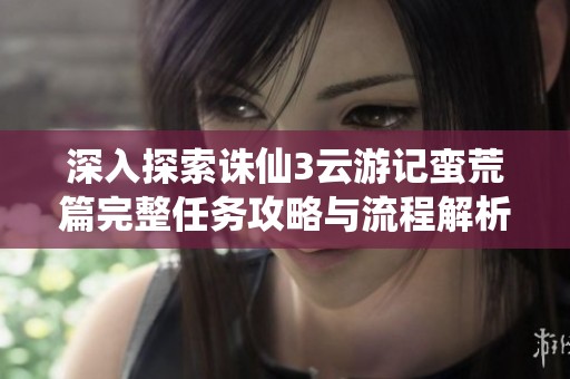 深入探索诛仙3云游记蛮荒篇完整任务攻略与流程解析