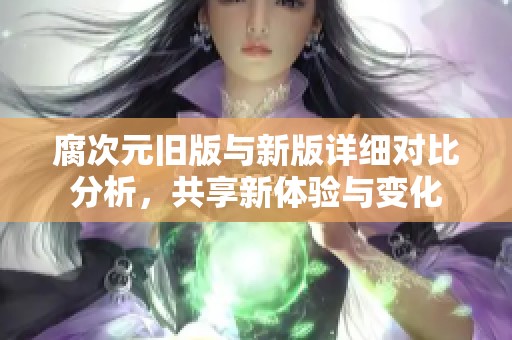 腐次元旧版与新版详细对比分析，共享新体验与变化