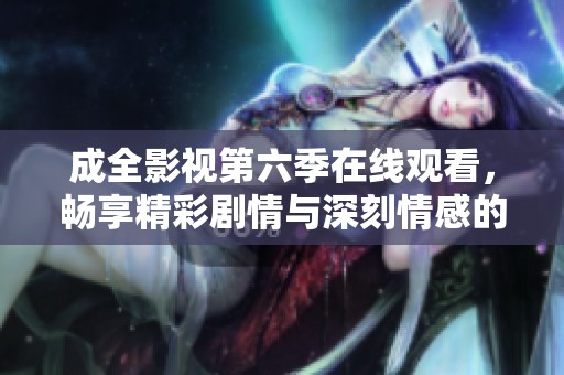 成全影视第六季在线观看，畅享精彩剧情与深刻情感的旅程