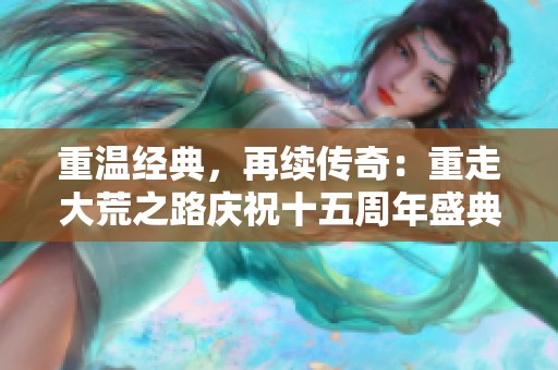 重温经典，再续传奇：重走大荒之路庆祝十五周年盛典